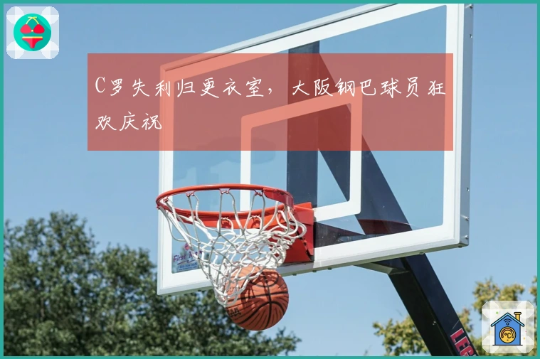 C罗失利归更衣室，大阪钢巴球员狂欢庆祝