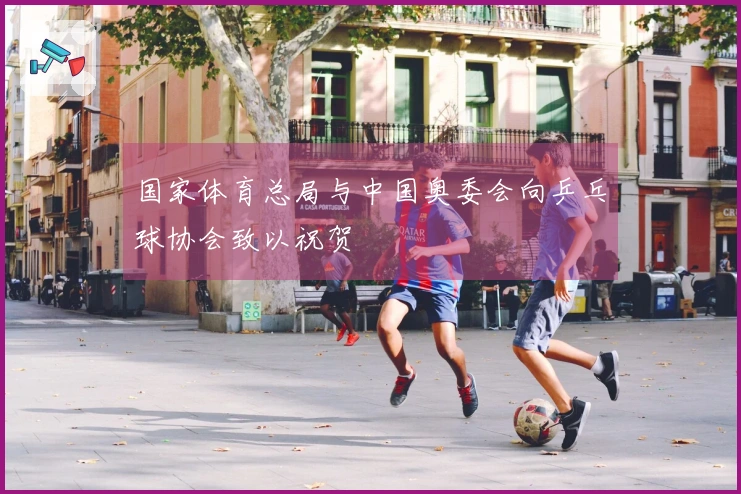 国家体育总局与中国奥委会向乒乓球协会致以祝贺