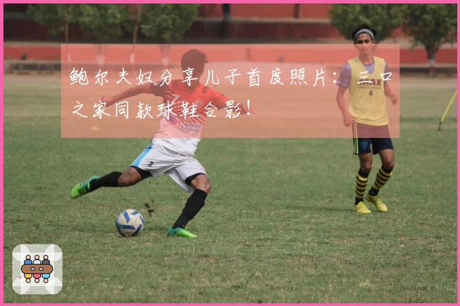 鲍尔夫妇分享儿子首度照片：三口之家同款球鞋合影！